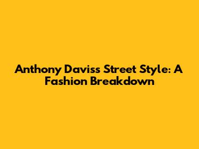 Anthony Davis's Street Style: A Fashion Breakdown