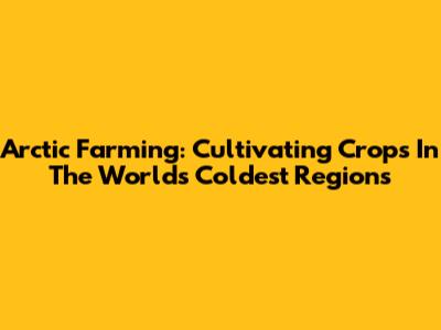 Arctic Farming: Cultivating Crops In The World's Coldest Regions