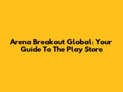 Arena Breakout Global: Your Guide To The Play Store