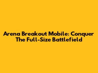 Arena Breakout Mobile: Conquer The Full-Size Battlefield