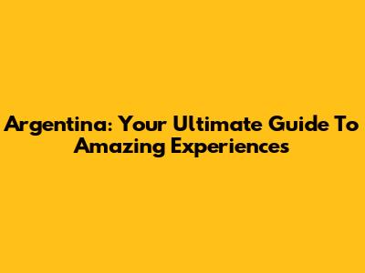 Argentina: Your Ultimate Guide To Amazing Experiences