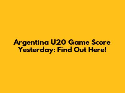 Argentina U20 Game Score Yesterday: Find Out Here!