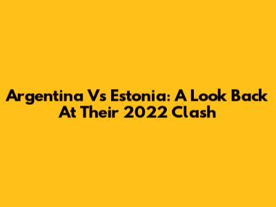 Argentina Vs Estonia: A Look Back At Their 2022 Clash