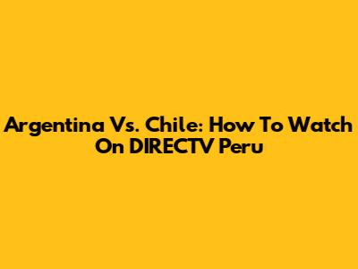 Argentina Vs. Chile: How To Watch On DIRECTV Peru