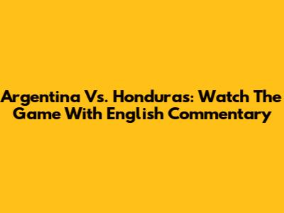Argentina Vs. Honduras: Watch The Game With English Commentary