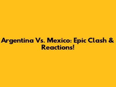 Argentina Vs. Mexico: Epic Clash & Reactions!