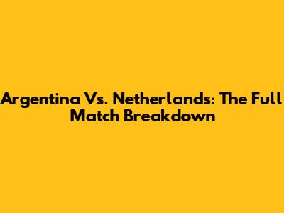 Argentina Vs. Netherlands: The Full Match Breakdown