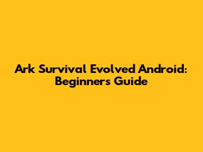 Ark Survival Evolved Android: Beginner's Guide