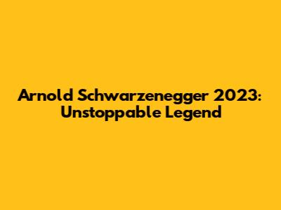 Arnold Schwarzenegger 2023: Unstoppable Legend