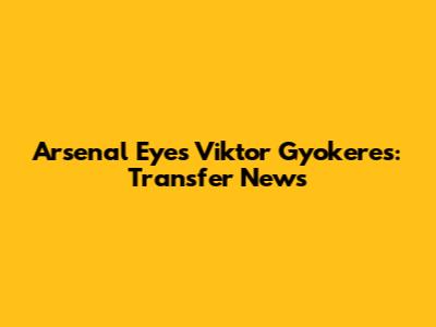Arsenal Eyes Viktor Gyokeres: Transfer News
