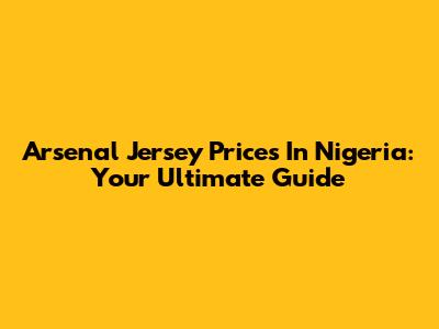 Arsenal Jersey Prices In Nigeria: Your Ultimate Guide