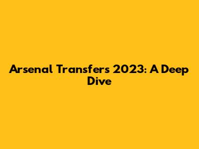 Arsenal Transfers 2023: A Deep Dive