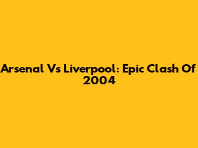 Arsenal Vs Liverpool: Epic Clash Of 2004