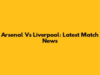 Arsenal Vs Liverpool: Latest Match News