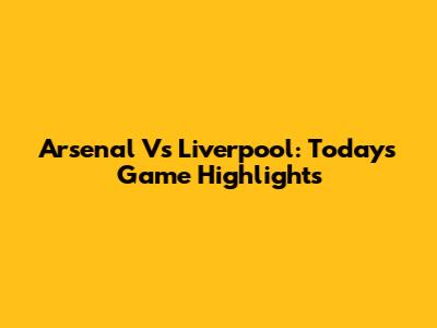 Arsenal Vs Liverpool: Today's Game Highlights