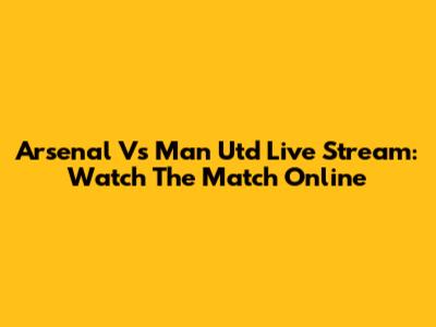 Arsenal Vs Man Utd Live Stream: Watch The Match Online