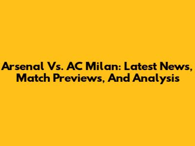 Arsenal Vs. AC Milan: Latest News, Match Previews, And Analysis