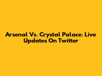 Arsenal Vs. Crystal Palace: Live Updates On Twitter
