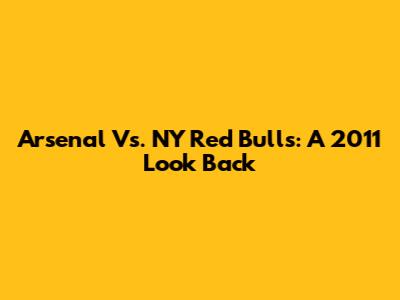 Arsenal Vs. NY Red Bulls: A 2011 Look Back