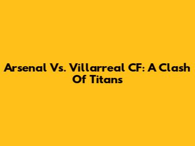 Arsenal Vs. Villarreal CF: A Clash Of Titans