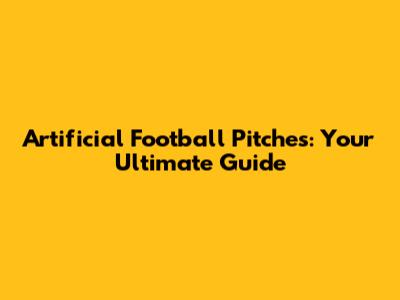 Artificial Football Pitches: Your Ultimate Guide