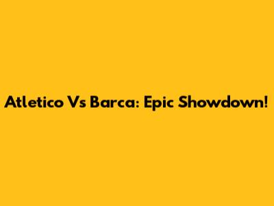Atletico Vs Barca: Epic Showdown!