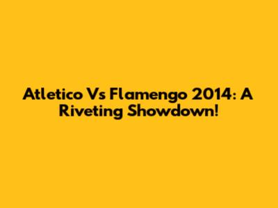 Atletico Vs Flamengo 2014: A Riveting Showdown!