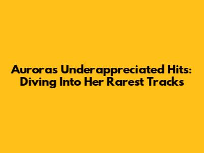 Aurora's Underappreciated Hits: Diving Into Her Rarest Tracks