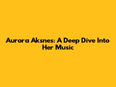 Aurora Aksnes: A Deep Dive Into Her Music