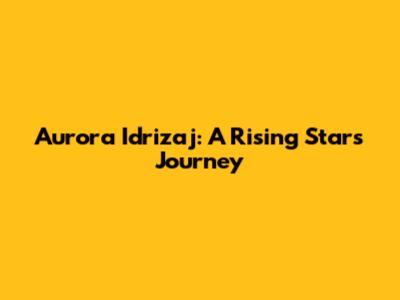 Aurora Idrizaj: A Rising Star's Journey