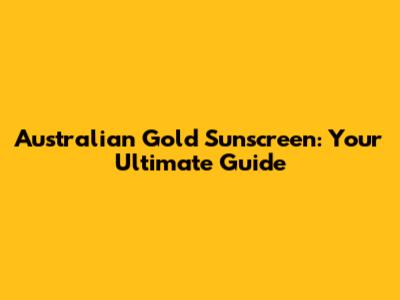 Australian Gold Sunscreen: Your Ultimate Guide