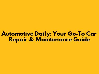 Automotive Daily: Your Go-To Car Repair & Maintenance Guide