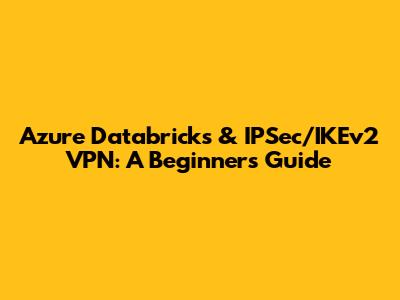 Azure Databricks & IPSec/IKEv2 VPN: A Beginner's Guide