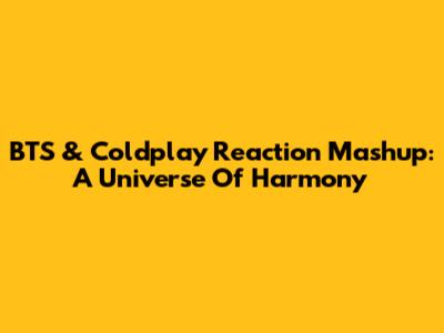 BTS & Coldplay Reaction Mashup: A Universe Of Harmony