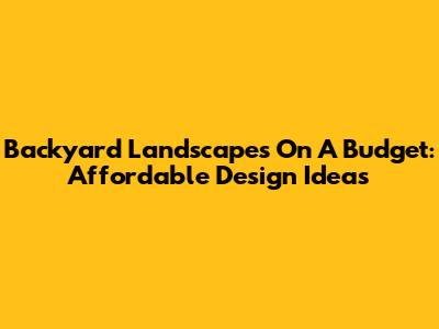 Backyard Landscapes On A Budget: Affordable Design Ideas