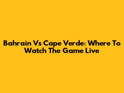 Bahrain Vs Cape Verde: Where To Watch The Game Live