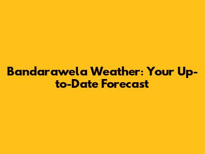 Bandarawela Weather: Your Up-to-Date Forecast