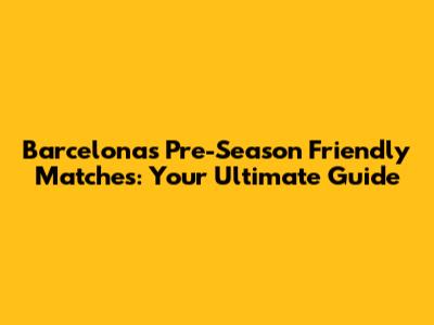 Barcelona's Pre-Season Friendly Matches: Your Ultimate Guide