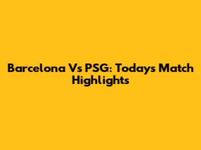 Barcelona Vs PSG: Today's Match Highlights