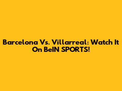 Barcelona Vs. Villarreal: Watch It On BeIN SPORTS!