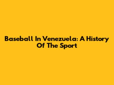 Baseball In Venezuela: A History Of The Sport