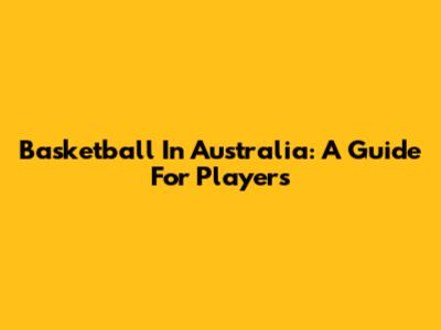 Basketball In Australia: A Guide For Players