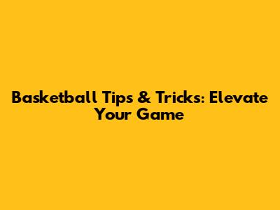 Basketball Tips & Tricks: Elevate Your Game