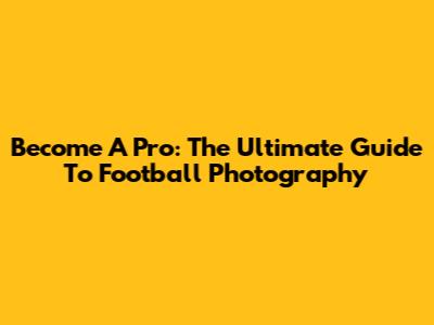 Become A Pro: The Ultimate Guide To Football Photography