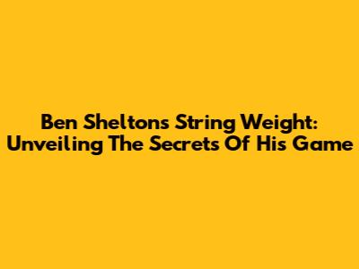 Ben Shelton's String Weight: Unveiling The Secrets Of His Game