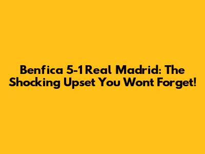 Benfica 5-1 Real Madrid: The Shocking Upset You Won't Forget!