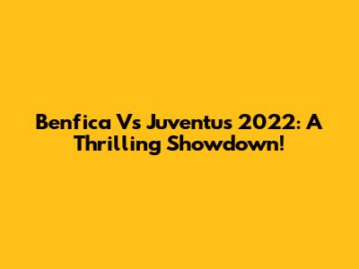 Benfica Vs Juventus 2022: A Thrilling Showdown!