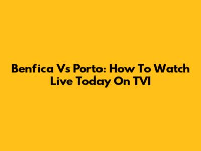 Benfica Vs Porto: How To Watch Live Today On TVI