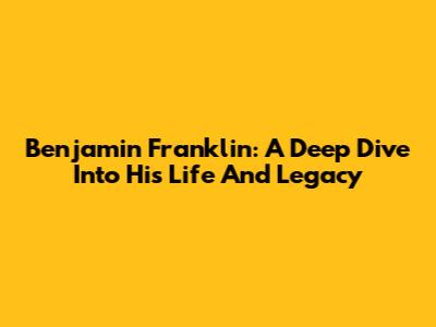 Benjamin Franklin: A Deep Dive Into His Life And Legacy