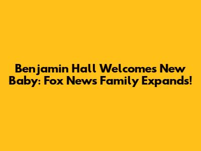 Benjamin Hall Welcomes New Baby: Fox News Family Expands!
